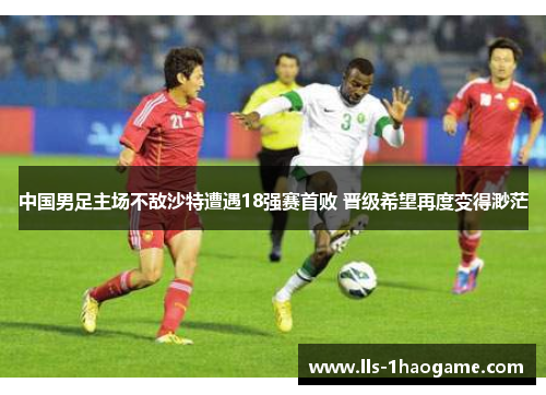 中国男足主场不敌沙特遭遇18强赛首败 晋级希望再度变得渺茫 中国男足主场不敌沙特遭遇18强赛首败 晋级希望再度变得渺茫